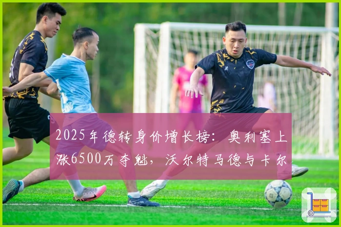 2025年德转身价增长榜：奥利塞上涨6500万夺魁，沃尔特马德与卡尔紧随其后